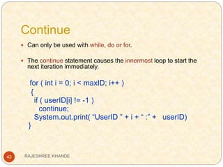 Continue
43
 Can only be used with while, do or for.
 The continue statement causes the innermost loop to start the
next iteration immediately.
for ( int i = 0; i < maxID; i++ )
{
if ( userID[i] != -1 )
continue;
System.out.print( “UserID ” + i + “ :” + userID)
}
RAJESHREE KHANDE
 