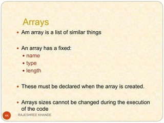 Arrays
44
 Am array is a list of similar things
 An array has a fixed:
 name
 type
 length
 These must be declared when the array is created.
 Arrays sizes cannot be changed during the execution
of the code
RAJESHREE KHANDE
 