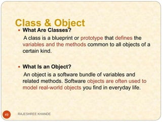 Class & Object
49
 What Are Classes?
A class is a blueprint or prototype that defines the
variables and the methods common to all objects of a
certain kind.
 What Is an Object?
An object is a software bundle of variables and
related methods. Software objects are often used to
model real-world objects you find in everyday life.
RAJESHREE KHANDE
 