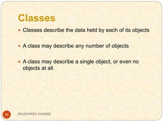 Classes
55
 Classes describe the data held by each of its objects
 A class may describe any number of objects
 A class may describe a single object, or even no
objects at all.
RAJESHREE KHANDE
 