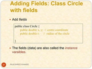 Adding Fields: Class Circle
with fields
57
 Add fields
 The fields (data) are also called the instance
varaibles.
public class Circle {
public double x, y; // centre coordinate
public double r; // radius of the circle
}
RAJESHREE KHANDE
 