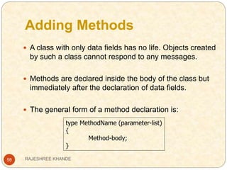 Adding Methods
58
 A class with only data fields has no life. Objects created
by such a class cannot respond to any messages.
 Methods are declared inside the body of the class but
immediately after the declaration of data fields.
 The general form of a method declaration is:
type MethodName (parameter-list)
{
Method-body;
}
RAJESHREE KHANDE
 