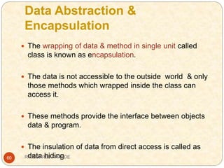Data Abstraction &
Encapsulation
60
 The wrapping of data & method in single unit called
class is known as encapsulation.
 The data is not accessible to the outside world & only
those methods which wrapped inside the class can
access it.
 These methods provide the interface between objects
data & program.
 The insulation of data from direct access is called as
data hidingRAJESHREE KHANDE
 