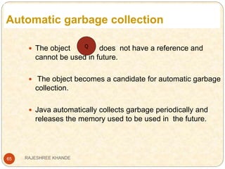 Automatic garbage collection
65
 The object does not have a reference and
cannot be used in future.
 The object becomes a candidate for automatic garbage
collection.
 Java automatically collects garbage periodically and
releases the memory used to be used in the future.
Q
RAJESHREE KHANDE
 