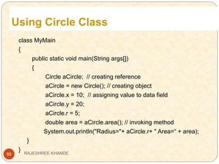 Using Circle Class
69
class MyMain
{
public static void main(String args[])
{
Circle aCircle; // creating reference
aCircle = new Circle(); // creating object
aCircle.x = 10; // assigning value to data field
aCircle.y = 20;
aCircle.r = 5;
double area = aCircle.area(); // invoking method
System.out.println("Radius="+ aCircle.r+ " Area=“ + area);
}
} RAJESHREE KHANDE
 