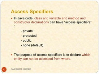 Access Specifiers
70
 In Java code, class and variable and method and
constructor declarations can have “access specifiers”
:
- private
- protected
- public.
- none (default)
 The purpose of access specifiers is to declare which
entity can not be accessed from where.
RAJESHREE KHANDE
 