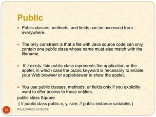 Public
73
 Public classes, methods, and fields can be accessed from
everywhere.
 The only constraint is that a file with Java source code can only
contain one public class whose name must also match with the
filename.
 If it exists, this public class represents the application or the
applet, in which case the public keyword is necessary to enable
your Web browser or appletviewer to show the applet.
 You use public classes, methods, or fields only if you explicitly
want to offer access to these entities.
public class Square
{ // public class public x, y, size; // public instance variables }
RAJESHREE KHANDE
 