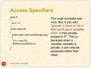 Access Specifiers
75
class P
{
int x = 7;
}
public class AS
{
public static void main(String[] args)
{
P p = new P();
System.out.println(p.x);
}
}
The code compiles and
runs. But, if you add
“private” in front of “int x”,
then you'll get a compiler
error: “x has private
access in P”. This is
because when a
member variable is
private, it can only be
accessed within that
class
RAJESHREE KHANDE
 