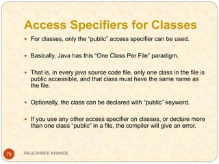 Access Specifiers for Classes
76
 For classes, only the “public” access specifier can be used.
 Basically, Java has this “One Class Per File” paradigm.
 That is, in every java source code file, only one class in the file is
public accessible, and that class must have the same name as
the file.
 Optionally, the class can be declared with “public” keyword.
 If you use any other access specifier on classes, or declare more
than one class “public” in a file, the compiler will give an error.
RAJESHREE KHANDE
 