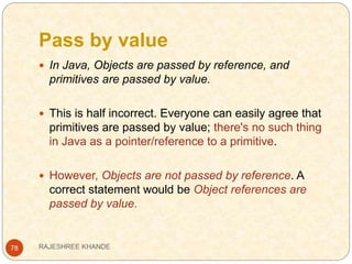 Pass by value
78
 In Java, Objects are passed by reference, and
primitives are passed by value.
 This is half incorrect. Everyone can easily agree that
primitives are passed by value; there's no such thing
in Java as a pointer/reference to a primitive.
 However, Objects are not passed by reference. A
correct statement would be Object references are
passed by value.
RAJESHREE KHANDE
 