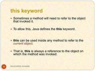 this keyword
79
 Sometimes a method will need to refer to the object
that invoked it.
 To allow this, Java defines the this keyword.
 this can be used inside any method to refer to the
current object.
 That is, this is always a reference to the object on
which the method was invoked.
RAJESHREE KHANDE
 