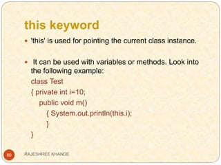 this keyword
80
 'this' is used for pointing the current class instance.
 It can be used with variables or methods. Look into
the following example:
class Test
{ private int i=10;
public void m()
{ System.out.println(this.i);
}
}
RAJESHREE KHANDE
 