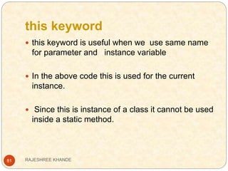 this keyword
81
 this keyword is useful when we use same name
for parameter and instance variable
 In the above code this is used for the current
instance.
 Since this is instance of a class it cannot be used
inside a static method.
RAJESHREE KHANDE
 
