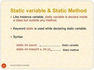Static variable & Static Method
83
 Like instance variable, static variable is declare inside
a class but outside any method.
 Keyword static is used while declaring static variable.
 Syntax
static int count;
static int max(int x, int y);
Static variable
Static method
RAJESHREE KHANDE
 