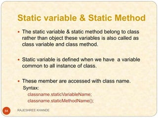 Static variable & Static Method
84
 The static variable & static method belong to class
rather than object these variables is also called as
class variable and class method.
 Static variable is defined when we have a variable
common to all instance of class.
 These member are accessed with class name.
Syntax:
classname.staticVariableName;
classname.staticMethodName();
RAJESHREE KHANDE
 