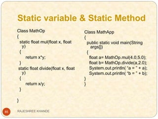 Static variable & Static Method
85
Class MathOp
{
static float mul(float x, float
y)
{
return x*y;
}
static float divide(float x, float
y)
{
return x/y;
}
}
Class MathApp
{
public static void main(String
args[])
{
float a= MathOp.mul(4.0,5.0);
float b= MathOp.divide(a,2.0);
System.out.println( “a = ” + a);
System.out.println( “b = ” + b);
}
}
RAJESHREE KHANDE
 