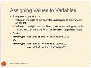 Assigning Values to Variables
9
 Assignment operator =
 Value on the right of the operator is assigned to the variable
on the left
 Value on the right can be a literal (text representing a specific
value), another variable, or an expression (explained later)
 Syntax:
dataType variableName = initialValue;
Or
dataType variable1 = initialValue1,
variable2 = initialValue2, …;
RAJESHREE KHANDE
 