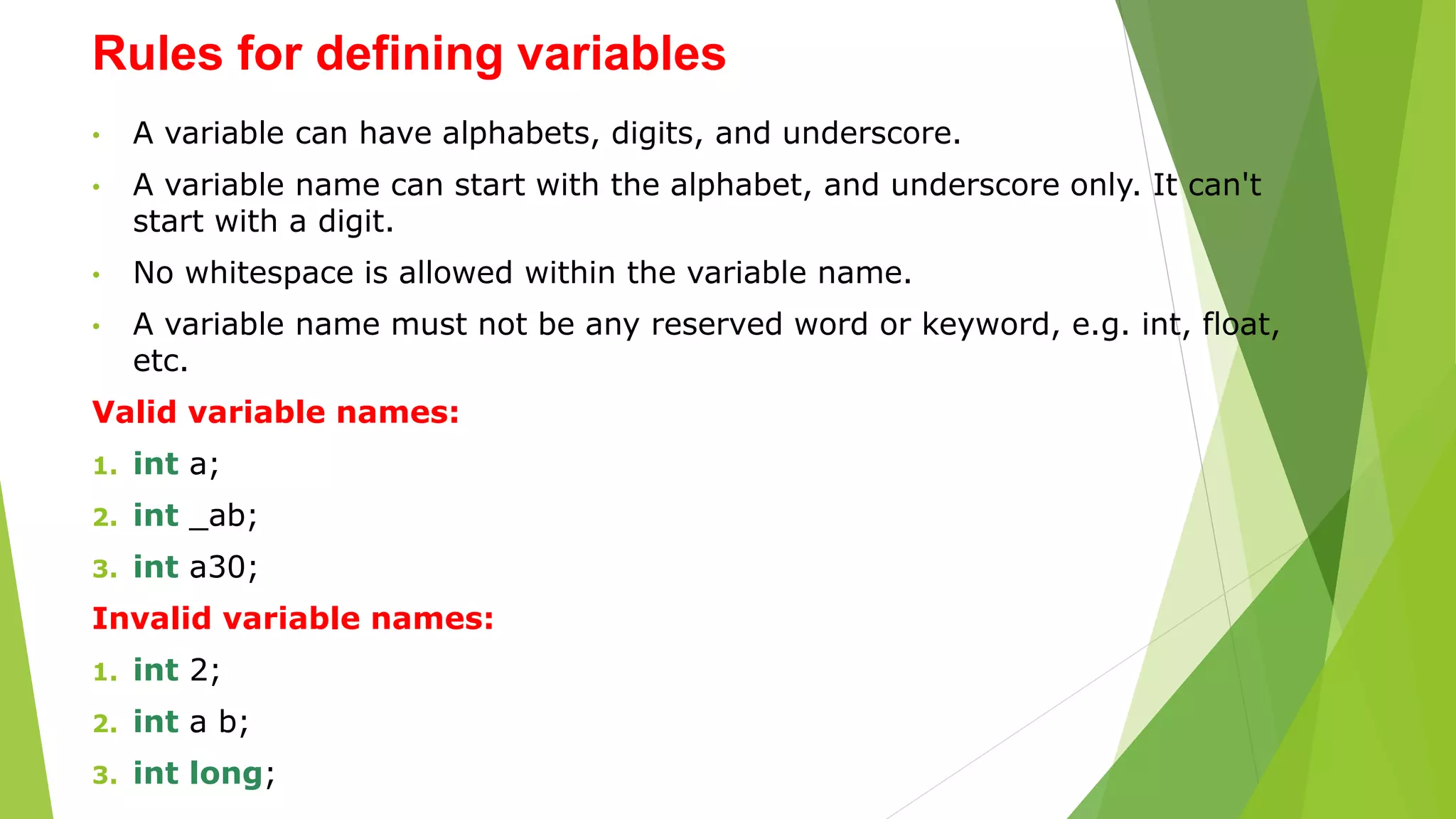 Rules for defining variables
• A variable can have alphabets, digits, and underscore.
• A variable name can start with the alphabet, and underscore only. It can't
start with a digit.
• No whitespace is allowed within the variable name.
• A variable name must not be any reserved word or keyword, e.g. int, float,
etc.
Valid variable names:
1. int a;
2. int _ab;
3. int a30;
Invalid variable names:
1. int 2;
2. int a b;
3. int long;
 