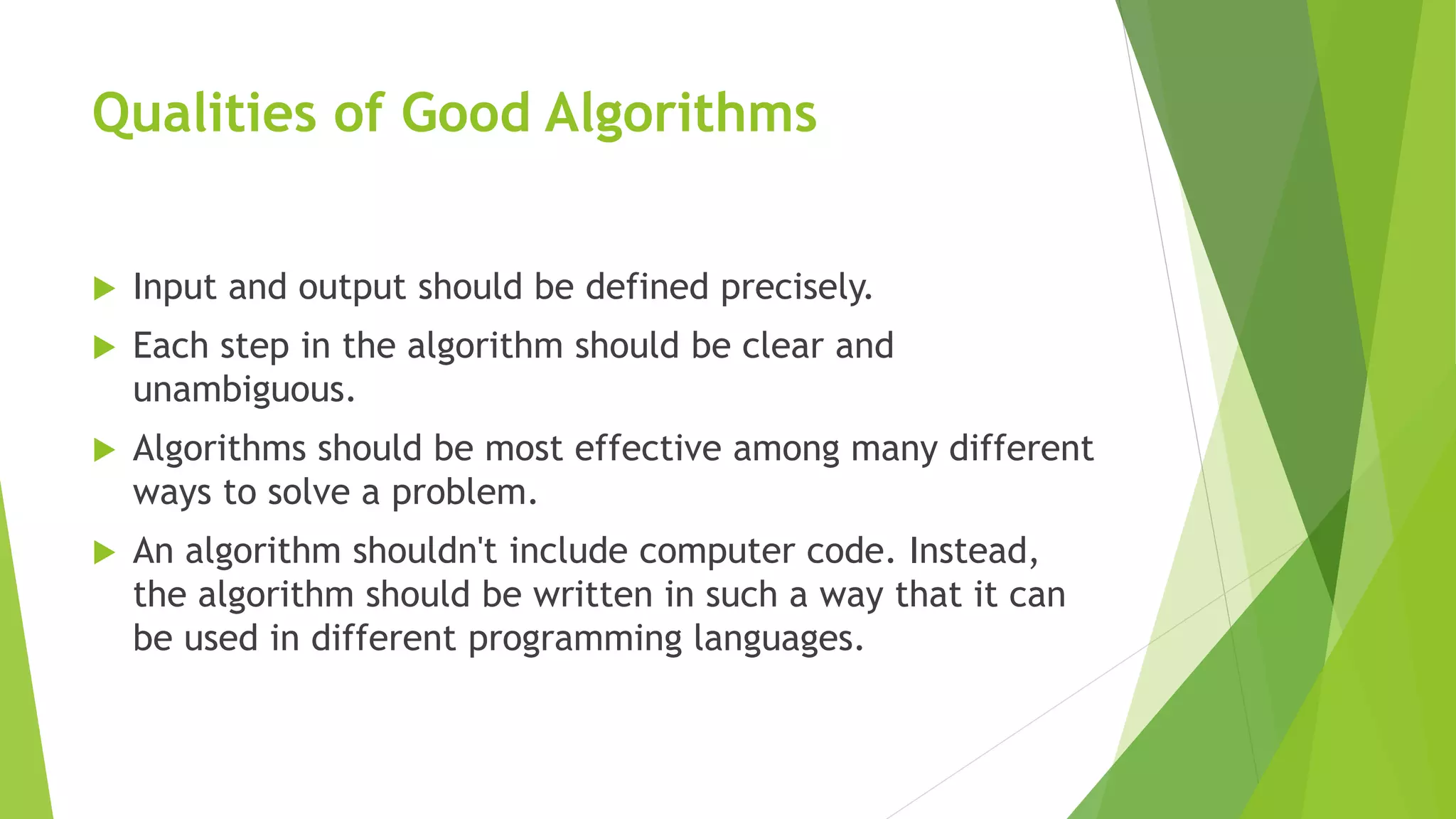 Qualities of Good Algorithms
 Input and output should be defined precisely.
 Each step in the algorithm should be clear and
unambiguous.
 Algorithms should be most effective among many different
ways to solve a problem.
 An algorithm shouldn't include computer code. Instead,
the algorithm should be written in such a way that it can
be used in different programming languages.
 
