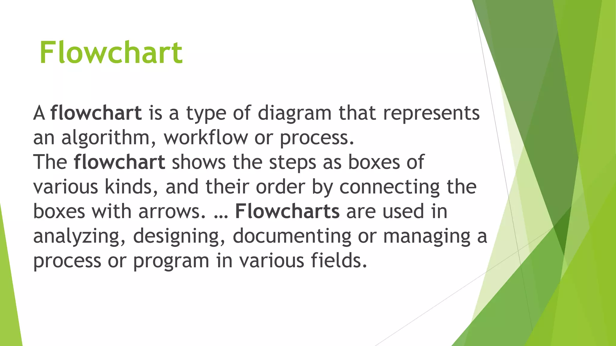 Flowchart
A flowchart is a type of diagram that represents
an algorithm, workflow or process.
The flowchart shows the steps as boxes of
various kinds, and their order by connecting the
boxes with arrows. … Flowcharts are used in
analyzing, designing, documenting or managing a
process or program in various fields.
 