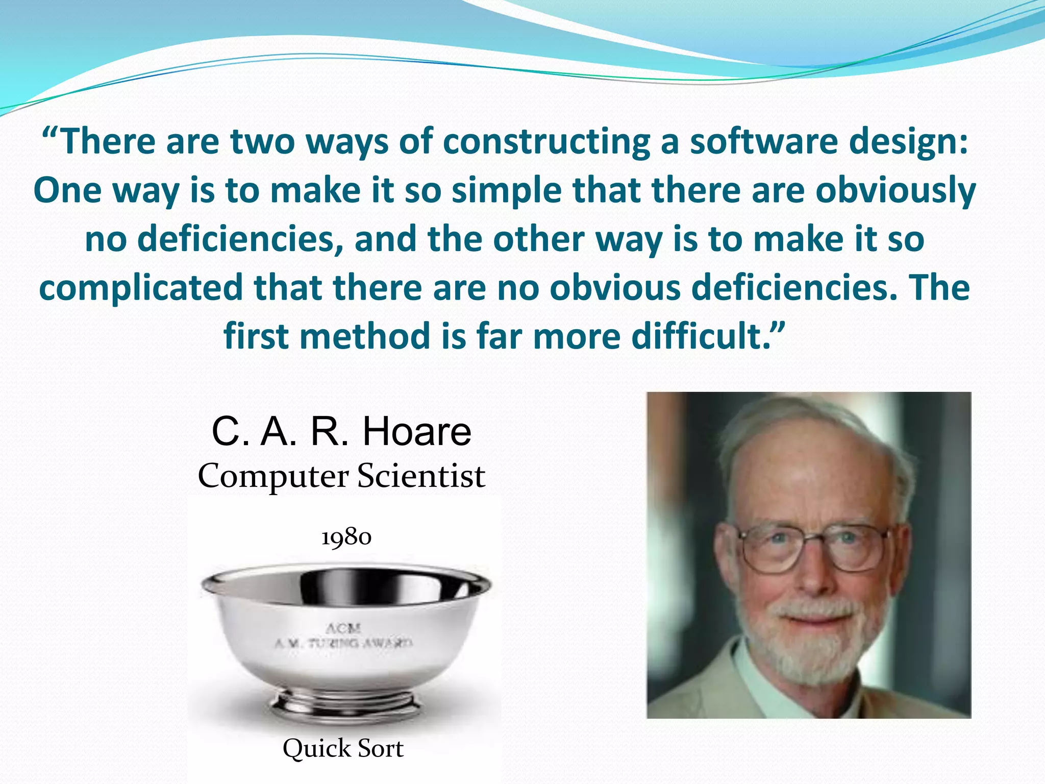 “There are two ways of constructing a software design:
One way is to make it so simple that there are obviously
  no deficiencies, and the other way is to make it so
complicated that there are no obvious deficiencies. The
           first method is far more difficult.”

          C. A. R. Hoare
         Computer Scientist
                 1980




              Quick Sort
 