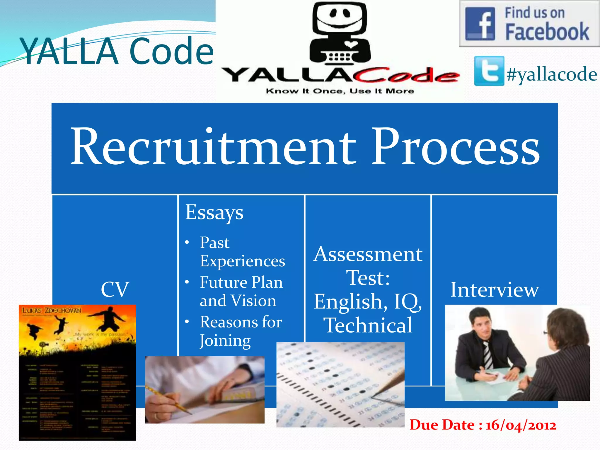 YALLA Code                                      #yallacode



  Recruitment Process
         Essays
         • Past
           Experiences   Assessment
         • Future Plan      Test:
    CV                                  Interview
           and Vision    English, IQ,
         • Reasons for    Technical
           Joining




                                   Due Date : 16/04/2012
 