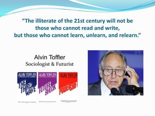“The illiterate of the 21st century will not be
        those who cannot read and write,
but those who cannot learn, unlearn, and relearn.”


       Alvin Toffler
    Sociologist & Futurist
 