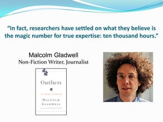 “In fact, researchers have settled on what they believe is
the magic number for true expertise: ten thousand hours.”


         Malcolm Gladwell
     Non-Fiction Writer, Journalist
 