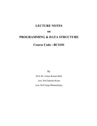 LECTURE NOTES
on
PROGRAMMING & DATA STRUCTURE
Course Code : BCS101
By
Prof. Dr. Amiya Kumar Rath
Asst. Prof Sumitra Kisan
Asst. Prof Gargi Bhattacharjee
 