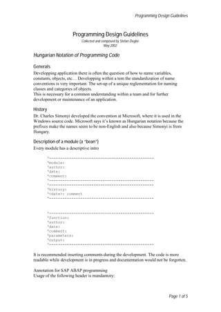 Programming Design Guidelines



                     Programming Design Guidelines
                          Collected and composed by Stefan Ziegler.
                                          May 2002.

Hungarian Notation of Programming Code

Generals
Developping application there is often the question of how to name variables,
constants, objects, etc… Developping within a tem the standardization of name
conventions is very important. The set-up of a unique reglementation for naming
classes and categories of objects.
This is necessary for a common understanding within a team and for further
development or maintenance of an application.

History
Dr. Charles Simonyi developed the convention at Microsoft, where it is used in the
Windows source code. Microsoft says it’s known as Hungarian notation because the
prefixes make the names seem to be non-English and also because Simonyi is from
Hungary.

Description of a module (a “bean”)
Every module has a descriptive intro

       ‘-----------------------------------------------
       ‘module:
       ‘author:
       ‘date:
       ‘comment:
       ‘-----------------------------------------------
       ‘-----------------------------------------------
       ‘history:
       ‘<date>: comment
       ‘-----------------------------------------------



       ‘-----------------------------------------------
       ‘function:
       ‘author:
       ‘date:
       ‘comment:
       ‘parameters:
       ‘output:
       ‘-----------------------------------------------

It is recommended inserting comments during the development. The code is more
readable while development is in progress and documentation would not be forgotten.

Annotation for SAP ABAP programming
Usage of the following header is mandantory:



                                                                                 Page 1 of 5
 