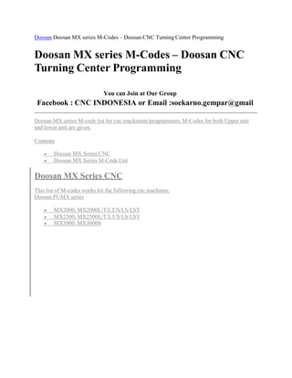 Doosan DoosanMX series M-Codes – Doosan CNC Turning Center Programming 
DoosanMX series M-Codes – Doosan CNC 
Turning Center Programming 
You can Join at Our Group 
Facebook : CNC INDONESIA or Email :soekarno.gempar@gmail 
DoosanMX series M-code list for cnc machinists/programmers.M-Codes for both Upper unit 
and lower unit are given. 
Contents 
 DoosanMX Series CNC 
 DoosanMX Series M-Code List 
DoosanMX Series CNC 
This list of M-codes works for the following cnc machines, 
Doosan PUMA series 
 MX2000,MX2000L/T/LT/S/LS/LST 
 MX2500,MX2500L/T/LT/S/LS/LST 
 MX3000,MX3000S 
 