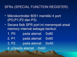 SFRs (SPECIAL FUNCTION REGISTER)
SFRs (SPECIAL FUNCTION REGISTER)
• Mikrokontroller 8051 memiliki 4 port
(PO,P1,P2 dan P3)
• Secara fisik SFR port ini menempati areal
memory internal sebagai berikut:
1. P0 pada alamat 0x80
2. P1 pada alamat 0x90
3. P2 pada alamat 0xA0
4. p3pada alamat 0xb0
 