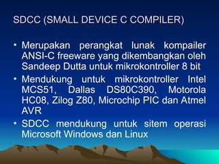 SDCC (SMALL DEVICE C COMPILER)
SDCC (SMALL DEVICE C COMPILER)
• Merupakan perangkat lunak kompailer
ANSI-C freeware yang dikembangkan oleh
Sandeep Dutta untuk mikrokontroller 8 bit
• Mendukung untuk mikrokontroller Intel
MCS51, Dallas DS80C390, Motorola
HC08, Zilog Z80, Microchip PIC dan Atmel
AVR
• SDCC mendukung untuk sitem operasi
Microsoft Windows dan Linux
 