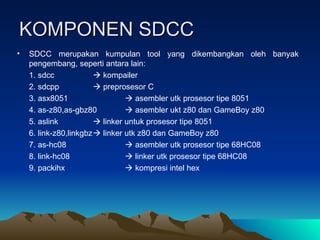 KOMPONEN SDCC
KOMPONEN SDCC
• SDCC merupakan kumpulan tool yang dikembangkan oleh banyak
pengembang, seperti antara lain:
1. sdcc  kompailer
2. sdcpp  preprosesor C
3. asx8051  asembler utk prosesor tipe 8051
4. as-z80,as-gbz80  asembler ukt z80 dan GameBoy z80
5. aslink  linker untuk prosesor tipe 8051
6. link-z80,linkgbz linker utk z80 dan GameBoy z80
7. as-hc08  asembler utk prosesor tipe 68HC08
8. link-hc08  linker utk prosesor tipe 68HC08
9. packihx  kompresi intel hex
 