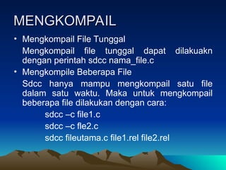 MENGKOMPAIL
MENGKOMPAIL
• Mengkompail File Tunggal
Mengkompail file tunggal dapat dilakuakn
dengan perintah sdcc nama_file.c
• Mengkompile Beberapa File
Sdcc hanya mampu mengkompail satu file
dalam satu waktu. Maka untuk mengkompail
beberapa file dilakukan dengan cara:
sdcc –c file1.c
sdcc –c fle2.c
sdcc fileutama.c file1.rel file2.rel
 