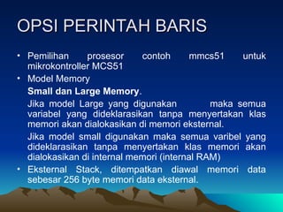 OPSI PERINTAH BARIS
OPSI PERINTAH BARIS
• Pemilihan prosesor contoh mmcs51 untuk
mikrokontroller MCS51
• Model Memory
Small dan Large Memory.
Jika model Large yang digunakan maka semua
variabel yang dideklarasikan tanpa menyertakan klas
memori akan dialokasikan di memori eksternal.
Jika model small digunakan maka semua varibel yang
dideklarasikan tanpa menyertakan klas memori akan
dialokasikan di internal memori (internal RAM)
• Eksternal Stack, ditempatkan diawal memori data
sebesar 256 byte memori data eksternal.
 