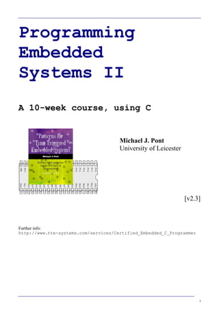 I
Programming
Embedded
Systems II
A 10-week course, using C
40
39
38
37
36
35
34
1
2
3
4
5
6
7
„8051‟
8
9
10
33
32
31
30
29
28
27
26
25
24
11
12
13
14
15
16
17
18
19
20
23
22
21
P3.0
P1.7
RST
P1.6
P1.5
P1.4
P1.2
P1.3
P1.1
P1.0
VSS
XTL2
XTL1
P3.7
P3.6
P3.5
P3.3
P3.4
P3.2
P3.1
/EA
P0.6
P0.7
P0.5
P0.4
P0.3
P0.1
P0.2
P0.0
VCC
P2.0
P2.2
P2.1
P2.3
P2.4
P2.5
P2.7
P2.6
/PSEN
ALE
Michael J. Pont
University of Leicester
[v2.3]
Further info:
http://www.tte-systems.com/services/Certified_Embedded_C_Programmer
 