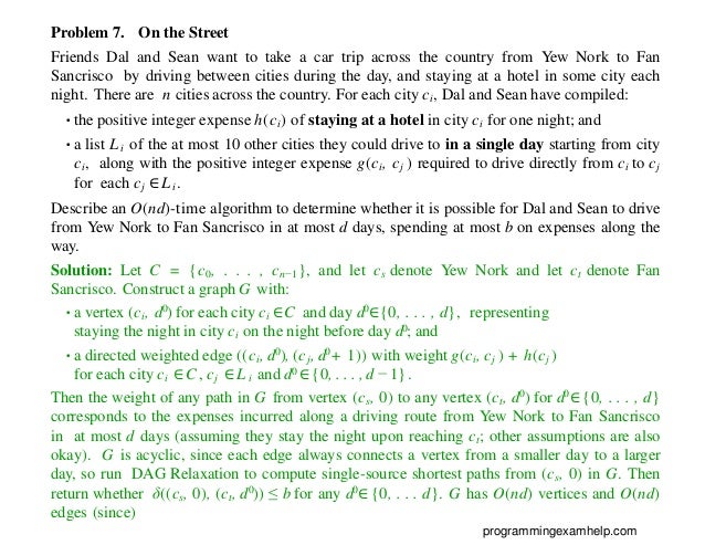 Problem 7. On the Street
Friends Dal and Sean want to take a car trip across the country from Yew Nork to Fan
Sancrisco by driving between cities during the day, and staying at a hotel in some city each
night. There are n cities across the country. For each city ci, Dal and Sean have compiled:
•the positive integer expense h(ci) of staying at a hotel in city ci for one night; and
•a list Li of the at most 10 other cities they could drive to in a single day starting from city
ci, along with the positive integer expense g(ci, cj ) required to drive directly from ci to cj
for each cj ∈Li.
Describe an O(nd)-time algorithm to determine whether it is possible for Dal and Sean to drive
from Yew Nork to Fan Sancrisco in at most d days, spending at most b on expenses along the
way.
Solution: Let C = {c0, . . . , cn−1}, and let cs denote Yew Nork and let ct denote Fan
Sancrisco. Construct a graph G with:
•a vertex (ci, d0) for each city ci ∈C and day d0∈{0, . . . , d}, representing
staying the night in city ci on the night before day d0; and
•a directed weighted edge ((ci, d0), (cj, d0+ 1)) with weight g(ci, cj ) + h(cj )
for each city ci ∈C , cj ∈L i and d0 ∈{0, . . . , d − 1}.
Then the weight of any path in G from vertex (cs, 0) to any vertex (ct, d0) for d0∈ {0, . . . , d}
corresponds to the expenses incurred along a driving route from Yew Nork to Fan Sancrisco
in at most d days (assuming they stay the night upon reaching ct; other assumptions are also
okay). G is acyclic, since each edge always connects a vertex from a smaller day to a larger
day, so run DAG Relaxation to compute single-source shortest paths from (cs, 0) in G. Then
return whether δ((cs, 0), (ct, d0)) ≤ b for any d0∈ {0, . . . d}. G has O(nd) vertices and O(nd)
edges (since)
programmingexamhelp.com
 