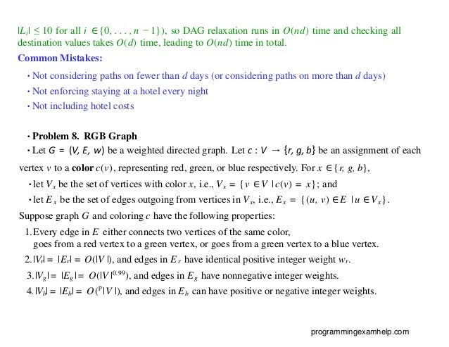 |Li| ≤ 10 for all i ∈{0, . . . , n − 1}), so DAG relaxation runs in O(nd) time and checking all
destination values takes O(d) time, leading to O(nd) time in total.
Common Mistakes:
•Not considering paths on fewer than d days (or considering paths on more than d days)
•Not enforcing staying at a hotel every night
•Not including hotel costs
•Problem 8. RGB Graph
•Let G = (V, E, w) be a weighted directed graph. Let c : V → {r, g, b} be an assignment of each
vertex v to a color c(v), representing red, green, or blue respectively. For x ∈{r, g, b},
•let Vx be the set of vertices with color x, i.e., Vx = {v ∈V | c(v) = x}; and
•let Ex be the set of edges outgoing from vertices in Vx, i.e., Ex = {(u, v) ∈E | u ∈Vx}.
Suppose graph G and coloring c have the following properties:
1.Every edge in E either connects two vertices of the same color,
goes from a red vertex to a green vertex, or goes from a green vertex to a blue vertex.
2.|Vr| = |Er| = O(|V |), and edges in Er have identical positive integer weight wr.
3.|Vg| = |Eg | = O(|V |0.99), and edges in Eg have nonnegative integer weights.
4.|Vb| = |Eb| = O(p
|V |), and edges in Eb can have positive or negative integer weights.
programmingexamhelp.com
 
