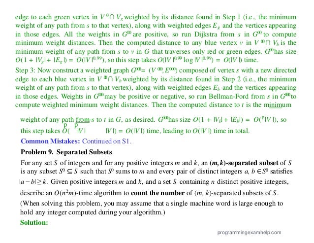 edge to each green vertex in V 0∩ Vg weighted by its distance found in Step 1 (i.e., the minimum
weight of any path from s to that vertex), along with weighted edges Eg and the vertices appearing
in those edges. All the weights in G00 are positive, so run Dijkstra from s in G00 to compute
minimum weight distances. Then the computed distance to any blue vertex v in V 0
0∩ Vb is the
minimum weight of any path from s to v in G that traverses only red or green edges. G00has size
O(1 + |Vg|+ |Eg |) = O(|V |0.99), so this step takes O(|V |0.99 log |V |0.99) = O(|V |) time.
Step 3: Now construct a weighted graph G000= (V 000,E000) composed of vertex s with a new directed
edge to each blue vertex in V 0
0∩ Vb weighted by its distance found in Step 2 (i.e., the minimum
weight of any path from s to that vertex), along with weighted edges Eb and the vertices appearing
in those edges. Weights in G000may be positive or negative, so run Bellman-Ford from s in G000to
compute weighted minimum weight distances. Then the computed distance to t is the minimum
weight of any path from s to t in G, as desired. G000has size O(1 + |Vb| + |Eb|) = O(p
|V |), so
p p
this step takes O( |V | |V |) = O(|V |) time, leading to O(|V |) time in total.
Common Mistakes: Continued on S1.
Problem 9. Separated Subsets
For any set S of integers and for any positive integers m and k, an (m,k)-separated subset of S
is any subset S0 ⊆ S such that S0 sums to m and every pair of distinct integers a, b ∈ S0 satisﬁes
|a − b| ≥ k. Given positive integers m and k, and a set S containing n distinct positive integers,
describe an O(n2m)-time algorithm to count the number of (m, k)-separated subsets of S.
(When solving this problem, you may assume that a single machine word is large enough to
hold any integer computed during your algorithm.)
Solution:
programmingexamhelp.com
 