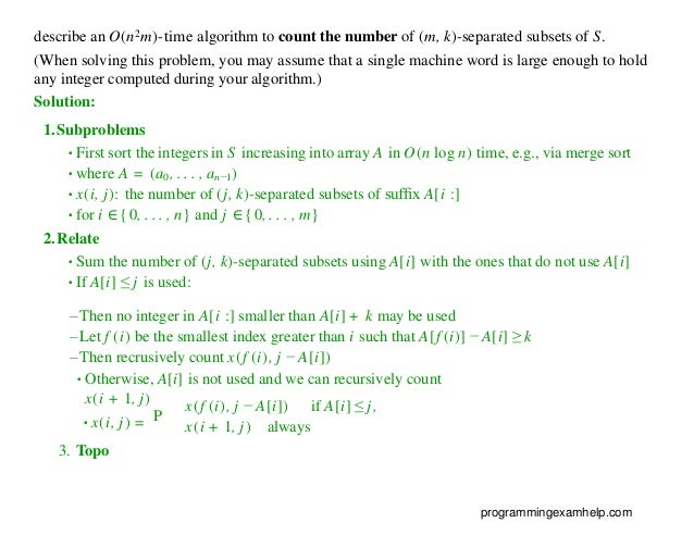 describe an O(n2m)-time algorithm to count the number of (m, k)-separated subsets of S.
(When solving this problem, you may assume that a single machine word is large enough to hold
any integer computed during your algorithm.)
Solution:
1.Subproblems
•First sort the integers in S increasing into array A in O(n log n) time, e.g., via merge sort
•where A = (a0, . . . , an−1)
•x(i, j): the number of (j, k)-separated subsets of sufﬁx A[i :]
•for i ∈{0, . . . , n} and j ∈{0, . . . , m}
2.Relate
•Sum the number of (j, k)-separated subsets using A[i] with the ones that do not use A[i]
•If A[i] ≤ j is used:
– Then no integer in A[i :] smaller than A[i] + k may be used
– Let f (i) be the smallest index greater than i such that A[f (i)] − A[i] ≥ k
– Then recrusively count x(f (i), j − A[i])
•Otherwise, A[i] is not used and we can recursively count
x(i + 1, j)
P
x(f (i), j − A[i]) if A[i] ≤ j,
•x(i, j) =
3. Topo
x(i + 1, j) always
programmingexamhelp.com
 