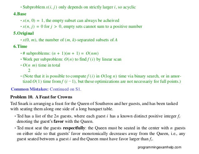 •Subproblem x(i, j) only depends on strictly larger i, so acyclic
4.Base
•x(n, 0) = 1, the empty subset can always be acheived
•x(n, j) = 0 for j > 0, empty sets cannot sum to a positive number
5.Original
•x(0, m), the number of (m, k)-separated subsets of A
6.Time
•# subproblems: (n + 1)(m + 1) = O(nm)
•Work per subproblem: O(n) to ﬁnd f (i) by linear scan
•O(n m) time in total
2
•(Note that it is possible to compute f (i) in O(log n) time via binary search, or in amor-
tized O(1) time from f (i −1), but these optimizations are not necessariy for full points.)
Common Mistakes: Continued on S1.
Problem 10. A Feast for Crowns
Ted Snark is arranging a feast for the Queen of Southeros and her guests, and has been tasked
with seating them along one side of a long banquet table.
•Ted has a list of the 2n guests, where each guest i has a known distinct positive integer fi
denoting the guest’s favor with the Queen.
•Ted must seat the guests respectfully: the Queen must be seated in the center with n guests
on either side so that guests’ favor monotonically decreases away from the Queen, i.e., any
guest seated between a guest i and the Queen must have favor larger than fi.
programmingexamhelp.com
 