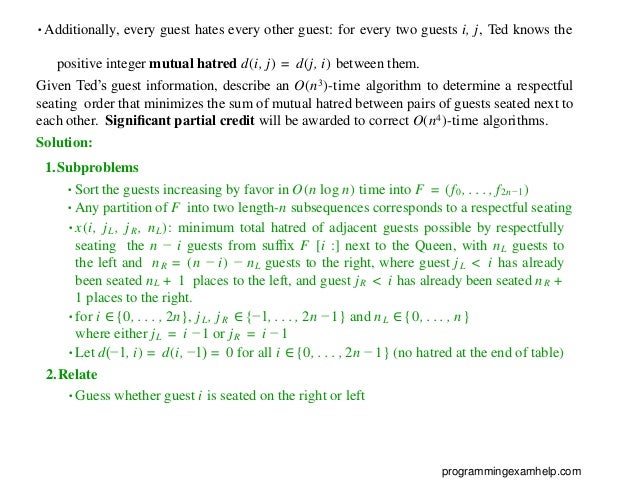 •Additionally, every guest hates every other guest: for every two guests i, j, Ted knows the
positive integer mutual hatred d(i, j) = d(j, i) between them.
Given Ted’s guest information, describe an O(n3)-time algorithm to determine a respectful
seating order that minimizes the sum of mutual hatred between pairs of guests seated next to
each other. Signiﬁcant partial credit will be awarded to correct O(n4)-time algorithms.
Solution:
1.Subproblems
•Sort the guests increasing by favor in O(n log n) time into F = (f0, . . . , f2n−1)
•Any partition of F into two length-n subsequences corresponds to a respectful seating
•x(i, jL, jR, nL): minimum total hatred of adjacent guests possible by respectfully
seating the n − i guests from sufﬁx F [i :] next to the Queen, with nL guests to
the left and nR = (n − i) − nL guests to the right, where guest jL < i has already
been seated nL + 1 places to the left, and guest jR < i has already been seated nR +
1 places to the right.
•for i ∈{0, . . . , 2n}, jL, jR ∈{−1, . . . , 2n − 1} and nL ∈{0, . . . , n}
where either jL = i − 1 or jR = i − 1
•Let d(−1, i) = d(i, −1) = 0 for all i ∈{0, . . . , 2n − 1} (no hatred at the end of table)
2.Relate
•Guess whether guest i is seated on the right or left
programmingexamhelp.com
 