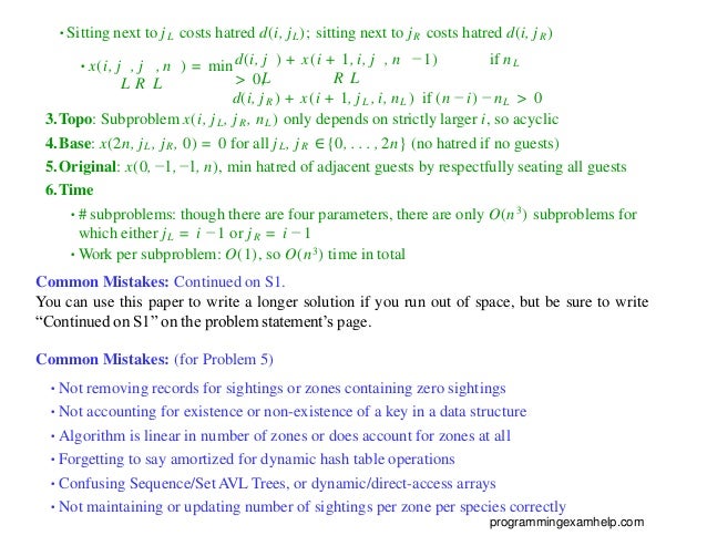•Sitting next to jL costs hatred d(i, jL); sitting next to jR costs hatred d(i, jR)
L R L
d(i, j ) + x(i + 1, i, j , n − 1) if nL
> 0,
L R L
•x(i, j , j , n ) = min
d(i, jR ) + x(i + 1, jL , i, nL ) if (n − i) − nL > 0
3.Topo: Subproblem x(i, jL, jR, nL) only depends on strictly larger i, so acyclic
4.Base: x(2n, jL, jR, 0) = 0 for all jL, jR ∈{0, . . . , 2n} (no hatred if no guests)
5.Original: x(0, −1, −1, n), min hatred of adjacent guests by respectfully seating all guests
6.Time
•# subproblems: though there are four parameters, there are only O(n3) subproblems for
which either jL = i − 1 or jR = i − 1
•Work per subproblem: O(1), so O(n3) time in total
Common Mistakes: Continued on S1.
You can use this paper to write a longer solution if you run out of space, but be sure to write
“Continued on S1” on the problem statement’s page.
Common Mistakes: (for Problem 5)
•Not removing records for sightings or zones containing zero sightings
•Not accounting for existence or non-existence of a key in a data structure
•Algorithm is linear in number of zones or does account for zones at all
•Forgetting to say amortized for dynamic hash table operations
•Confusing Sequence/Set AVL Trees, or dynamic/direct-access arrays
•Not maintaining or updating number of sightings per zone per species correctly
programmingexamhelp.com
 