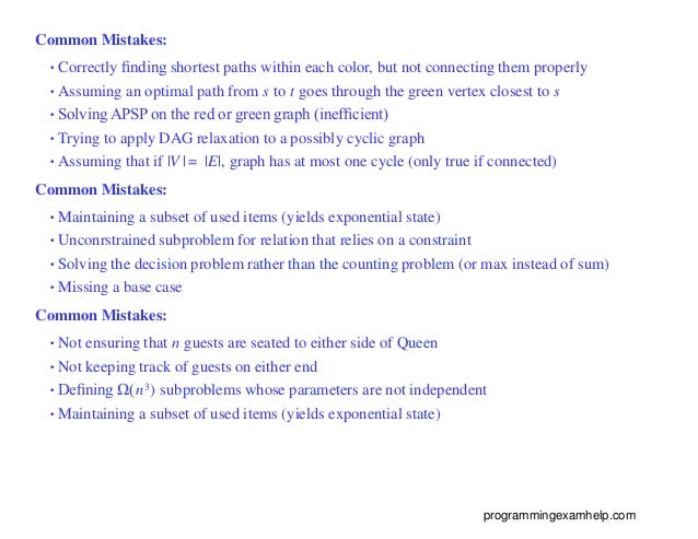 Common Mistakes:
•Correctly ﬁnding shortest paths within each color, but not connecting them properly
•Assuming an optimal path from s to t goes through the green vertex closest to s
•Solving APSP on the red or green graph (inefﬁcient)
•Trying to apply DAG relaxation to a possibly cyclic graph
•Assuming that if |V | = |E|, graph has at most one cycle (only true if connected)
Common Mistakes:
•Maintaining a subset of used items (yields exponential state)
•Unconrstrained subproblem for relation that relies on a constraint
•Solving the decision problem rather than the counting problem (or max instead of sum)
•Missing a base case
Common Mistakes:
•Not ensuring that n guests are seated to either side of Queen
•Not keeping track of guests on either end
•Deﬁning Ω(n3) subproblems whose parameters are not independent
•Maintaining a subset of used items (yields exponential state)
programmingexamhelp.com
 