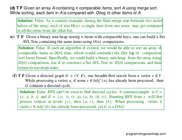 Solution: False. As a counter example, during the ﬁnal merge step between two sorted
halves of the array, each of size Θ(n), a single item from one array may get compared
to all the items from the other list.
(e) T F Given a binary min-heap storing n items with comparable keys, one can build a Set
AVL Tree containing the same items using O(n) comparisons.
Solution: False. If such an algorithm A existed, we would be able to sort an array of
comparable items in O(n) time, which would contradict the Ω(n log n) comparison
sort lower bound. Speciﬁcally, we could build a binary min-heap from the array using
O(n) comparisons, use A to construct a Set AVL Tree in O(n) comparisons, and then
return its traversal order.
(f) T F Given a directed graph G = (V, E), run breadth-ﬁrst search from a vertex s ∈ V .
While processing a vertex u, if some v ∈ Adj+
(u) has already been processed, then
G contains a directed cycle.
programmingexamhelp.com
(d) T F Given an array A containing n comparable items, sort A using merge sort.
While sorting, each item in A is compared with O(log n) other items of A.
Solution: False. BFS can’t be used to ﬁnd directed cycles. A counterexample is V =
{s, a, b, t} and E = {(s, t), (s, a), (a, b), (b, t)}. Running BFS from s will ﬁrst
process vertices in levels {s}, then {a, t}, then {b}. When processing vertex b,
vertex t ∈Adj+
(b) has already been processed, yet G is a DAG.
 