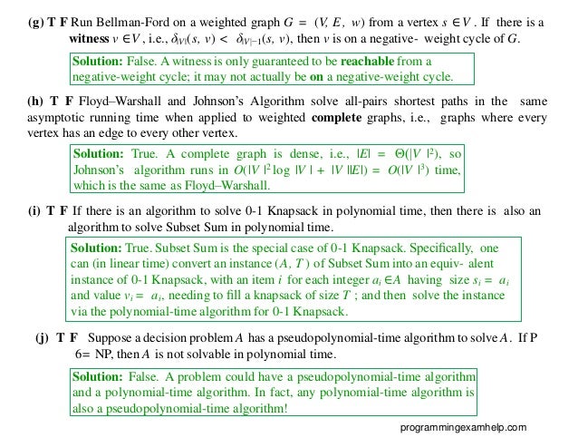 (g) T F Run Bellman-Ford on a weighted graph G = (V, E, w) from a vertex s ∈ V . If there is a
witness v ∈V , i.e., δ|V |(s, v) < δ|V |−1(s, v), then v is on a negative- weight cycle of G.
Solution: False. A witness is only guaranteed to be reachable from a
negative-weight cycle; it may not actually be on a negative-weight cycle.
(h) T F Floyd–Warshall and Johnson’s Algorithm solve all-pairs shortest paths in the same
asymptotic running time when applied to weighted complete graphs, i.e., graphs where every
vertex has an edge to every other vertex.
Solution: True. A complete graph is dense, i.e., |E| = Θ(|V |2), so
Johnson’s algorithm runs in O(|V |2 log |V | + |V ||E|) = O(|V |3) time,
which is the same as Floyd–Warshall.
(i) T F If there is an algorithm to solve 0-1 Knapsack in polynomial time, then there is also an
algorithm to solve Subset Sum in polynomial time.
(j) T F Suppose a decision problem A has a pseudopolynomial-time algorithm to solve A. If P
6= NP, then A is not solvable in polynomial time.
Solution: False. A problem could have a pseudopolynomial-time algorithm
and a polynomial-time algorithm. In fact, any polynomial-time algorithm is
also a pseudopolynomial-time algorithm!
programmingexamhelp.com
Solution: True. Subset Sum is the special case of 0-1 Knapsack. Speciﬁcally, one
can (in linear time) convert an instance (A, T ) of Subset Sum into an equiv- alent
instance of 0-1 Knapsack, with an item i for each integer ai ∈A having size si = ai
and value vi = ai, needing to ﬁll a knapsack of size T ; and then solve the instance
via the polynomial-time algorithm for 0-1 Knapsack.
 
