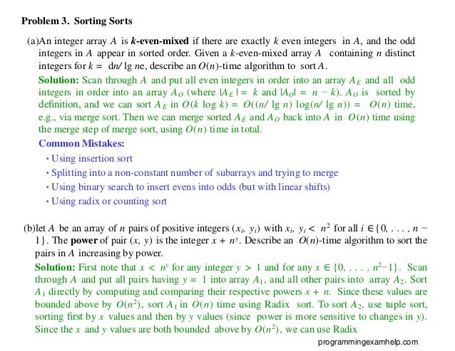 Problem 3. Sorting Sorts
(a)An integer array A is k-even-mixed if there are exactly k even integers in A, and the odd
integers in A appear in sorted order. Given a k-even-mixed array A containing n distinct
integers for k = dn/ lg ne, describe an O(n)-time algorithm to sort A.
Solution: Scan through A and put all even integers in order into an array AE and all odd
integers in order into an array AO (where |AE | = k and |AO| = n − k). AO is sorted by
deﬁnition, and we can sort AE in O(k log k) = O((n/ lg n) log(n/ lg n)) = O(n) time,
e.g., via merge sort. Then we can merge sorted AE and AO back into A in O(n) time using
the merge step of merge sort, using O(n) time in total.
Common Mistakes:
•Using insertion sort
•Splitting into a non-constant number of subarrays and trying to merge
•Using binary search to insert evens into odds (but with linear shifts)
•Using radix or counting sort
(b)let A be an array of n pairs of positive integers (xi, yi) with xi, yi < n2 for all i ∈ {0, . . . , n −
1}. The power of pair (x, y) is the integer x + ny. Describe an O(n)-time algorithm to sort the
pairs in A increasing by power.
Solution: First note that x < ny for any integer y > 1 and for any x ∈ {0, . . . , n2−1}. Scan
through A and put all pairs having y = 1 into array A1, and all other pairs into array A2. Sort
A1 directly by computing and comparing their respective powers x + n. Since these values are
bounded above by O(n2), sort A1 in O(n) time using Radix sort. To sort A2, use tuple sort,
sorting ﬁrst by x values and then by y values (since power is more sensitive to changes in y).
Since the x and y values are both bounded above by O(n2), we can use Radix
programmingexamhelp.com
 