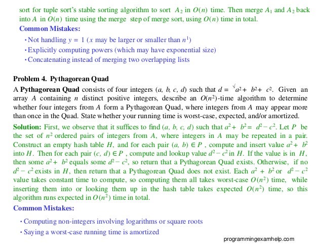 sort for tuple sort’s stable sorting algorithm to sort A2 in O(n) time. Then merge A1 and A2 back
into A in O(n) time using the merge step of merge sort, using O(n) time in total.
Common Mistakes:
•Not handling y = 1 (x may be larger or smaller than n1)
•Explicitly computing powers (which may have exponential size)
•Concatenating instead of merging two overlapping lists
Problem 4. Pythagorean Quad
A Pythagorean Quad consists of four integers (a, b, c, d) such that d = √
a2 + b2 + c2. Given an
array A containing n distinct positive integers, describe an O(n2)-time algorithm to determine
whether four integers from A form a Pythagorean Quad, where integers from A may appear more
than once in the Quad. State whether your running time is worst-case, expected, and/or amortized.
Solution: First, we observe that it sufﬁces to ﬁnd (a, b, c, d) such that a2 + b2 = d2 − c2. Let P be
the set of n2 ordered pairs of integers from A, where integers in A may be repeated in a pair.
Construct an empty hash table H, and for each pair (a, b) ∈ P , compute and insert value a2 + b2
into H. Then for each pair (c, d) ∈ P , compute and lookup value d2 − c2 in H. If the value is in H,
then some a2 + b2 equals some d2 − c2, so return that a Pythagorean Quad exists. Otherwise, if no
d2 − c2 exists in H, then return that a Pythagorean Quad does not exist. Each a2 + b2 or d2 − c2
value takes constant time to compute, so computing them all takes worst-case O(n2) time, while
inserting them into or looking them up in the hash table takes expected O(n2) time, so this
algorithm runs expected in O(n2) time in total.
Common Mistakes:
•Computing non-integers involving logarithms or square roots
•Saying a worst-case running time is amortized
programmingexamhelp.com
 