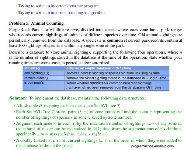 •Trying to write an incorrect dynamic program
•Trying to write an incorrect four-ﬁnger algorithm
Problem 5. Animal Counting
PurpleRock Park is a wildlife reserve, divided into zones, where each zone has a park ranger
who records current sightings of animals of different species over time. Old animal sightings are
periodically removed from the database. A species s is common if current park records contain at
least 100 sightings of species s within any single zone of the park.
Describe a database to store animal sightings, supporting the following four operations, where n
is the number of sightings stored in the database at the time of the operation. State whether your
running times are worst-case, expected, and/or amortized.
initialize() Initialize an empty database in O(1) time
add sighting(s, i) Record a newest sighting of species sin zone iin O(log n) time
remove oldest() Remove the oldest sighting stored in the database in O(log n) time
is common(s) Return whether species sis common based on sightings
that have not yet been removed from the database in O(1) time
Solution: To implement the database, maintain the following data structures:
•A hash table H mapping each species s to a Set AVL tree Ts
•Each Set AVL Tree Ts stores pairs (i, ci) of zone numbers i and the count ci representing the
number of sightings of species s in zone i, keyed by zone number.
•Augment each node x in each Ts by the maximum number of sightings x.m of any zone in
the subtree of x. x.m can be maintained in O(1) time from the augmentations of x’s children,
speciﬁcally x.m = max{x.left.m, x.key, x.right.m}.
•A doubly-linked list L of all current sightings (s, i) in the order in which they were added to
the database (oldest at the front). programmingexamhelp.com
 